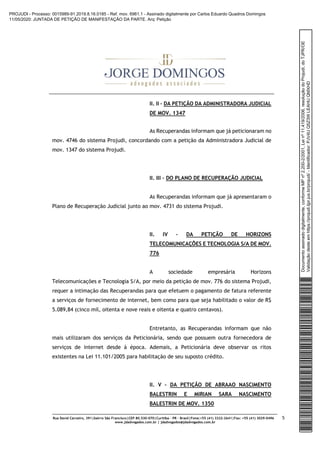 Rua David Carneiro, 391|bairro São Francisco|CEP 80.530-070|Curitiba – PR – Brasil|Fone:+55 (41) 3322-2641|Fax: +55 (41) 3029-0496
www.jdadvogados.com.br | jdadvogados@jdadvogados.com.br
5
II. II – DA PETIÇÃO DA ADMINISTRADORA JUDICIAL
DE MOV. 1347
As Recuperandas informam que já peticionaram no
mov. 4746 do sistema Projudi, concordando com a petição da Administradora Judicial de
mov. 1347 do sistema Projudi.
II. III – DO PLANO DE RECUPERAÇÃO JUDICIAL
As Recuperandas informam que já apresentaram o
Plano de Recuperação Judicial junto ao mov. 4731 do sistema Projudi.
II. IV – DA PETIÇÃO DE HORIZONS
TELECOMUNICAÇÕES E TECNOLOGIA S/A DE MOV.
776
A sociedade empresária Horizons
Telecomunicações e Tecnologia S/A, por meio da petição de mov. 776 do sistema Projudi,
requer a intimação das Recuperandas para que efetuem o pagamento de fatura referente
a serviços de fornecimento de internet, bem como para que seja habilitado o valor de R$
5.089,84 (cinco mil, oitenta e nove reais e oitenta e quatro centavos).
Entretanto, as Recuperandas informam que não
mais utilizaram dos serviços da Peticionária, sendo que possuem outra fornecedora de
serviços de internet desde à época. Ademais, a Peticionária deve observar os ritos
existentes na Lei 11.101/2005 para habilitação de seu suposto crédito.
II. V – DA PETIÇÃO DE ABRAAO NASCIMENTO
BALESTRIN E MIRIAN SARA NASCIMENTO
BALESTRIN DE MOV. 1350
Documentoassinadodigitalmente,conformeMPnº2.200-2/2001,Leinº11.419/2006,resoluçãodoProjudi,doTJPR/OE
Validaçãodesteemhttps://projudi.tjpr.jus.br/projudi/-Identificador:PJV4UQ5Z3WLEAHUQMXHD
PROJUDI - Processo: 0015989-91.2019.8.16.0185 - Ref. mov. 6961.1 - Assinado digitalmente por Carlos Eduardo Quadros Domingos
11/05/2020: JUNTADA DE PETIÇÃO DE MANIFESTAÇÃO DA PARTE. Arq: Petição
 