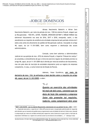 Rua David Carneiro, 391|bairro São Francisco|CEP 80.530-070|Curitiba – PR – Brasil|Fone:+55 (41) 3322-2641|Fax: +55 (41) 3029-0496
www.jdadvogados.com.br | jdadvogados@jdadvogados.com.br
6
Abraao Nascimento Balestrin e Mirian Sara
Nascimento Balestrin, por meio da petição de mov. 1350 do sistema Projudi, alegam que
as Recuperandas - TEM BTC, ZATER, TAGMOB, OPENCOIN/GET4BIT e DREAM WORLD não
obtiveram faturamento nos anos de 2016, 2017 e 2018, ensejando, assim, o não
atendimento ao requisito da existência de atividade empresarial pelo período mínimo de 2
(dois) anos antes do aforamento do pedido de Recuperação Judicial, insculpido no artigo
48, caput, da Lei 11.101/2005, bem como requerem a destituição dos atuais
administradores.
Contudo, como bem salientou a Administradora
Judicial em sua petição de mov. 4732 do sistema Projudi, o Superior Tribunal de Justiça 2
já consolidou o entendimento de que o início do exercício regular da atividade previsto no
artigo 48, caput, da Lei 11.101/2005 não é aferido por meio da existência de faturamento,
mas sim pela data da inscrição da sociedade empresária junto ao registro de empresas
competente, in casu, a Junta Comercial do Estado do Paraná.
Ademais, Vossa Excelência, por meio do
decisório de mov. 124, já enfrentou e bem decidiu sobre o requisito do artigo
48, caput, da Lei 11.101/2005, a saber:
“(...)
Quanto ao exercício das atividades
há mais de dois anos, constato que na
data de hoje tão somente a empresa
Zater não preenche tal requisito,
todavia, como completará dois anos
2 RESP 1.665.042/RS – que os próprios Requerentes colacionaram em sua petição de mov. 1350, a saber:
”(...) Superado esse ponto, o caput do art. 48 da LRF prescreve que a recuperação judicial pode ser requerida
pelo devedor que no momento do pedido exerça regularmente suas atividades há mais de 2 (dois) anos, fazendo
a comprovação por meio de certidão emitida pela respectiva Junta Comercial na qual conste a inscrição do
empresário individual ou o registro do contrato social ou do estatuto da sociedade.(...)” – destaque nosso
Documentoassinadodigitalmente,conformeMPnº2.200-2/2001,Leinº11.419/2006,resoluçãodoProjudi,doTJPR/OE
Validaçãodesteemhttps://projudi.tjpr.jus.br/projudi/-Identificador:PJV4UQ5Z3WLEAHUQMXHD
PROJUDI - Processo: 0015989-91.2019.8.16.0185 - Ref. mov. 6961.1 - Assinado digitalmente por Carlos Eduardo Quadros Domingos
11/05/2020: JUNTADA DE PETIÇÃO DE MANIFESTAÇÃO DA PARTE. Arq: Petição
 