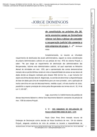 Rua David Carneiro, 391|bairro São Francisco|CEP 80.530-070|Curitiba – PR – Brasil|Fone:+55 (41) 3322-2641|Fax: +55 (41) 3029-0496
www.jdadvogados.com.br | jdadvogados@jdadvogados.com.br
7
de constituição no próximo dia 28,
seria excessivo apego ao formalismo
relevar tal fato e deixar de conceder
a recuperação judicial tão somente a
esta empresa do grupo. (...)” – destaque
nosso
Complementando, no tocante ao infundado
requerimento de destituição dos atuais administradores, seguem as claras considerações
da própria Administradora Judicial em sua petição de mov. 4732 do sistema Projudi, a
saber: “No que tange ao requerimento de destituição dos administradores das
Recuperandas, informa esta Administradora Judicial, tal qual reportado no Relatório
Mensal de Atividades em mov. 1255, que a apresentação das contas demonstrativas
mensais não se perfectibilizou tendo em vista a impossibilidade de acesso ao seu banco de
dados devido ao bloqueio realizado pela Amazon Web Service Inc., o que inclusive foi
objeto da última decisão desta N. Magistrada, no sentido de determinar a disponibilização
da base de dados para fins de transferência para um novo provedor, com a aplicação de
multa coercitiva em caso de descumprimento, medida a qual, crê esta Auxiliar do Juízo,
possibilite a regular prestação de contas pelas Recuperandas nos termos do art. 52, IV da
Lei 11.101/05”.
Logo, escorreito é o indeferimento dos pedidos de
Abraao Nascimento Balestrin e Mirian Sara Nascimento Balestrin constantes da petição de
mov. 1350 do sistema Projudi.
II. VI – DOS EMBARGOS DE DECLARAÇÃO DE
PAULO CÉSAR PIRES DINIZ DE MOV. 1275
Paulo César Pires Diniz interpôs recurso de
Embargos de Declaração contra decisão de Vossa Excelência de mov. 124 do sistema
Projudi, alegando existência de vício de omissão no tocante a impossibilidade de
Documentoassinadodigitalmente,conformeMPnº2.200-2/2001,Leinº11.419/2006,resoluçãodoProjudi,doTJPR/OE
Validaçãodesteemhttps://projudi.tjpr.jus.br/projudi/-Identificador:PJV4UQ5Z3WLEAHUQMXHD
PROJUDI - Processo: 0015989-91.2019.8.16.0185 - Ref. mov. 6961.1 - Assinado digitalmente por Carlos Eduardo Quadros Domingos
11/05/2020: JUNTADA DE PETIÇÃO DE MANIFESTAÇÃO DA PARTE. Arq: Petição
 