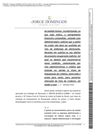 Rua David Carneiro, 391|bairro São Francisco|CEP 80.530-070|Curitiba – PR – Brasil|Fone:+55 (41) 3322-2641|Fax: +55 (41) 3029-0496
www.jdadvogados.com.br | jdadvogados@jdadvogados.com.br
9
da medida liminar, inviabilizando, ao
que tudo indica, o soerguimento
financeiro pretendido, entende esta
Administradora Judicial que o pleito
do credor não deve ser acolhido em
vias de embargos de declaração,
devendo ele sujeitar-se aos efeitos
da presente recuperação judicial, tal
qual os demais que encontram-se
nesta condição, comunicando por
vias administrativas o crédito que
entende ser devido (a título de
impugnação de crédito), observado o
prazo para tanto, para posterior
alteração da lista de credores, em
sendo o caso. (...)” – destaque nosso
Noutra banda, necessário registrar que quando da
apreciação dos Embargos de Declaração nº 0001593-48.2020.8.16.0000/1, em trâmite
perante a 18ª Câmara Cível do Tribunal de Justiça do Estado do Paraná, que tratou da
retomada do processamento da Recuperação Judicial em apreço, o Ilustre Relator
Desembargador assim se manifestou acerca das criptomoedas, a saber:
“(...)
E quanto ao esclarecimento acerca da relação
existente entre as empresas Administração e
Corretagem de Imóveis Inspira Ltda. e a
empresa Tagmob Administração e Corretagem
Documentoassinadodigitalmente,conformeMPnº2.200-2/2001,Leinº11.419/2006,resoluçãodoProjudi,doTJPR/OE
Validaçãodesteemhttps://projudi.tjpr.jus.br/projudi/-Identificador:PJV4UQ5Z3WLEAHUQMXHD
PROJUDI - Processo: 0015989-91.2019.8.16.0185 - Ref. mov. 6961.1 - Assinado digitalmente por Carlos Eduardo Quadros Domingos
11/05/2020: JUNTADA DE PETIÇÃO DE MANIFESTAÇÃO DA PARTE. Arq: Petição
 