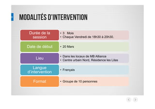 Modalitésd’intervention
• 3 Mois
• Chaque Vendredi de 18h30 à 20h30.
Durée de la
session
• 20 MarsDate de début
• Dans les locaux de MB Alliance
• Centre urbain Nord, Résidence les Lilas
Lieu
• Français
Langue
d’intervention
• Groupe de 10 personnesFormat
 