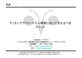 Copyright (C) 2015 LLC OwlAnt All Rights Reserved
資料の著作権は合同会社 アウラントに属します。 掲載文章・写真・図表などの複製、無断転載を禁止します。
合同会社 アウラント
〒103-0023 東京都中央区日本橋本町4-15-1 タカコービル3F
代表携帯 ： 080-3400-4963
HP ： http://www.owlant.com
SNS ： http://owlant.uxu.jp
マッチングサイトシステム構築において考えるべき
ポイント
 