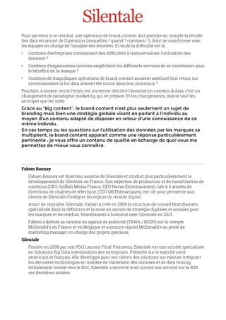 Pour parvenir à ce résultat, une opération de brand content doit prendre en compte la récolte
des data en amont de l’opération (lesquelles ? quand ? comment ?), donc se coordonner avec
les équipes en charge de l’analyse des données. Et toute la difﬁculté est là.
• Combien d’entreprises connaissent des difﬁcultés à transversaliser l’utilisation des
données ?
• Combien d’organisation internes empêchent les différents services de se coordonner pour
le bénéﬁce de la marque ?
• Combien de magniﬁques opérations de brand content auraient amélioré leur retour sur
investissement si les data avaient été inclus dans leur processus ?
Pourtant, à moyen terme l’enjeu est immense: derrière l’association contenu & data, c’est un
changement de paradigme marketing qui se prépare. Et les changements, mieux vaut les
anticiper que les subir.
Gràce au “Big content”, le brand content n’est plus seulement un sujet de
branding mais bien une stratégie globale visant en parlant à l’individu au
moyen d’un contenu adapté de disposer en retour d’une connaissance de ce
même individu.
En ces temps ou les questions sur l’utilisation des données par les marques se
multiplient, le brand content apparait comme une réponse particulièrement
pertinente : je vous offre un contenu de qualité en échange de quoi vous me
permettez de mieux vous connaître.
Fabien Baunay
Fabien Baunay est directeur associé de Silentale et conduit plus particulièrement le
développement de Silentale en France. Son expertise de production et de monétisation de
contenus (CEO Cellﬁsh Media France, CEO Havas Entertainment), liée à 6 années de
directions de chaînes de télévision (CEO M6Thématiques), est clé pour permettre aux
clients de Silentale d’intègrer les enjeux du monde digital.
Avant de rejoindre Silentale, Fabien a créé en 2009 la structure de conseil Brandtainers,
spécialisée dans la déﬁnition et la mise en oeuvre de stratégie digitales et sociales pour
les marques et les médias. Brandtainers a fusionné avec Silentale en 2013.
Fabien a débuté sa carrière en agence de publicité (TBWA / BDDP) sur le compte
McDonald's en France et en Belgique et a ensuite rejoint McDonald's au poste de
marketing manager en charge des projets spéciaux.
Silentale
Fondée en 2008 par son PDG Laurent Féral-Pierssens, Silentale est une société spécialisée
en Solutions Big Data à destination des entreprises. Présente sur le marché nord-
américain et français, elle développe pour ses clients des solutions sur mesure intégrant
les dernières technologies en matière de traitement des données et de data mining.
Initialement tourné vers le B2C, Silentale a recentré avec succès son activité sur le B2B
ces dernières années.
 