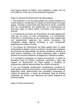 dúas linguas oficiais de Galicia, como establece o artigo 14.3º da
Lei 3/1983, do 15 de xuño, de normalización lingüística.


Artigo 15.-Equipos de dinamización da lingua galega.
1. Para potenciar o uso da lingua galega nos centros sostidos con
fondos públicos, constituirase un equipo de dinamización da lingua
galega, nomeado e supervisado pola dirección do centro, e formado
polo seu coordinador(a), por profesorado, por representantes do
alumnado (agás no ensino infantil e primario) e por persoal non
docente.
2. A composición do equipo de dinamización da lingua galega para
cada tipo de centro, as súas competencias, e o nomeamento,
cesamento e competencias do seu coordinador serán establecidas
nos regulamentos orgánicos dos centros educativos. Na
constitución destes órganos tenderase a unha composición
equilibrada de mulleres e homes.
3. Os equipos de dinamización da lingua galega terán un papel
fundamental no deseño, posta en práctica e revisión dos programas
de promoción da lingua galega nos centros educativos, contarán co
apoio técnico necesario e os centros educativos terán a debida
dotación de recursos didácticos, pedagóxicos e material en galego.
4. A consellería competente en materia de educación, a través da
Secretaría Xeral de Política Lingüística, coordinará o labor dos
equipos de dinamización da lingua galega e divulgará as
experiencias positivas desenvolvidas nos centros educativos.
5. Con esa finalidade coordinadora, constituiranse comisións en
cada xefatura territorial de educación. A súa composición e funcións
específicas serán determinadas pola consellería competente en
materia de educación, a través da Secretaría Xeral de Política
Lingüística, de acordo coas directrices da política lingüística da
Xunta de Galicia.


Artigo 16.-Plan de formación.




                                10
 