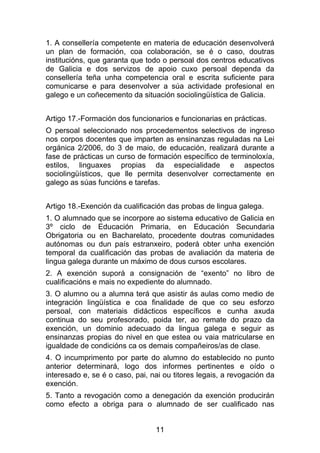 1. A consellería competente en materia de educación desenvolverá
un plan de formación, coa colaboración, se é o caso, doutras
institucións, que garanta que todo o persoal dos centros educativos
de Galicia e dos servizos de apoio cuxo persoal dependa da
consellería teña unha competencia oral e escrita suficiente para
comunicarse e para desenvolver a súa actividade profesional en
galego e un coñecemento da situación sociolingüística de Galicia.


Artigo 17.-Formación dos funcionarios e funcionarias en prácticas.
O persoal seleccionado nos procedementos selectivos de ingreso
nos corpos docentes que imparten as ensinanzas reguladas na Lei
orgánica 2/2006, do 3 de maio, de educación, realizará durante a
fase de prácticas un curso de formación específico de terminoloxía,
estilos, linguaxes propias da especialidade e aspectos
sociolingüísticos, que lle permita desenvolver correctamente en
galego as súas funcións e tarefas.


Artigo 18.-Exención da cualificación das probas de lingua galega.
1. O alumnado que se incorpore ao sistema educativo de Galicia en
3º ciclo de Educación Primaria, en Educación Secundaria
Obrigatoria ou en Bacharelato, procedente doutras comunidades
autónomas ou dun país estranxeiro, poderá obter unha exención
temporal da cualificación das probas de avaliación da materia de
lingua galega durante un máximo de dous cursos escolares.
2. A exención suporá a consignación de “exento” no libro de
cualificacións e mais no expediente do alumnado.
3. O alumno ou a alumna terá que asistir ás aulas como medio de
integración lingüística e coa finalidade de que co seu esforzo
persoal, con materiais didácticos específicos e cunha axuda
continua do seu profesorado, poida ter, ao remate do prazo da
exención, un dominio adecuado da lingua galega e seguir as
ensinanzas propias do nivel en que estea ou vaia matricularse en
igualdade de condicións ca os demais compañeiros/as de clase.
4. O incumprimento por parte do alumno do establecido no punto
anterior determinará, logo dos informes pertinentes e oído o
interesado e, se é o caso, pai, nai ou titores legais, a revogación da
exención.
5. Tanto a revogación como a denegación da exención producirán
como efecto a obriga para o alumnado de ser cualificado nas


                                 11
 