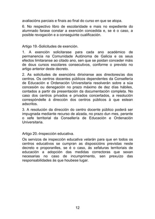 avaliacións parciais e finais ao final do curso en que se atopa.
6. No respectivo libro de escolaridade e mais no expediente do
alumnado farase constar a exención concedida e, se é o caso, a
posible revogación e a conseguinte cualificación.


Artigo 19.-Solicitudes de exención.
1. A exención solicitarase para cada ano académico de
permanencia na Comunidade Autónoma de Galicia e os seus
efectos limitaranse ao citado ano, sen que se poidan conceder máis
de dous cursos escolares consecutivos, conforme o previsto no
artigo anterior deste decreto.
2. As solicitudes de exencións dirixiranse aos directores/as dos
centros. Os centros docentes públicos dependentes da Consellería
de Educación e Ordenación Universitaria resolverán sobre a súa
concesión ou denegación no prazo máximo de dez días hábiles,
contados a partir da presentación da documentación completa. No
caso dos centros privados e privados concertados, a resolución
correspóndelle á dirección dos centros públicos á que estean
adscritos.
3. A resolución da dirección do centro docente público poderá ser
impugnada mediante recurso de alzada, no prazo dun mes, perante
o xefe territorial da Consellería de Educación e Ordenación
Universitaria.


Artigo 20.-Inspección educativa.
Os servizos de inspección educativa velarán para que en todos os
centros educativos se cumpran as disposicións previstas neste
decreto e proporanlles, se é o caso, ás xefaturas territoriais de
educación a adopción das medidas correctoras que sexan
necesarias no caso de incumprimento, sen prexuízo das
responsabilidades ás que houbese lugar.




                                   12
 