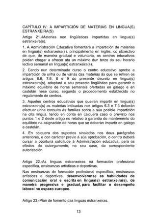 CAPÍTULO IV: A IMPARTICIÓN DE MATERIAS EN LINGUA(S)
ESTRANXEIRA(S)
Artigo 21.-Materias   non   lingüísticas   impartidas   en   lingua(s)
estranxeira(s).
1. A Administración Educativa fomentará a impartición de materias
en lingua(s) estranxeira(s), principalmente en inglés, co obxectivo
de que, de maneira gradual e voluntaria, os centros educativos
poidan chegar a ofrecer ata un máximo dun terzo do seu horario
lectivo semanal en lingua(s) estranxeira(s).
2. Cando nun determinado curso o centro educativo aprobe a
impartición de unha ou de varias das materias ás que se refiren os
artigos 6.6, 7.6, 8 e 9 do presente decreto en lingua(s)
estranxeira(s), adaptará o seu proxecto lingüístico para garantir o
máximo equilibrio de horas semanais ofertadas en galego e en
castelán nese curso, segundo o procedemento establecido no
regulamento de centros.
3. Aqueles centros educativos que queiran impartir en lingua(s)
estranxeira(s) as materias indicadas nos artigos 6.3 e 7.3 deberán
efectuar unha consulta ás familias sobre a súa posible impartición
na dita lingua, tendo en conta en calquera caso o previsto nos
puntos 1 e 2 deste artigo no relativo á garantía do mantemento do
equilibrio na asignación de horas que se deberán impartir en galego
e castelán.
4. En calquera dos supostos sinalados nos dous parágrafos
anteriores, e con carácter previo á súa aprobación, o centro deberá
cursar a oportuna solicitude á Administración educativa, para os
efectos do outorgamento, no seu caso, da correspondente
autorización.


Artigo 22.-As linguas estranxeiras na formación profesional
específica, ensinanzas artísticas e deportivas.
Nas ensinanzas de formación profesional específica, ensinanzas
artísticas e deportivas, desenvolveranse as habilidades de
comunicación oral e escrita en lingua(s) estranxeira(s), de
maneira progresiva e gradual, para facilitar o desempeño
laboral no espazo europeo.


Artigo 23.-Plan de fomento das linguas estranxeiras.

                                13
 