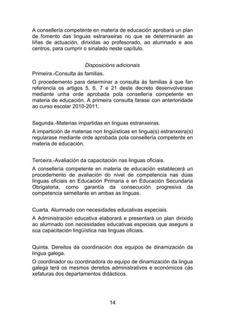 A consellería competente en materia de educación aprobará un plan
de fomento das linguas estranxeiras no que se determinarán as
liñas de actuación, dirixidas ao profesorado, ao alumnado e aos
centros, para cumprir o sinalado neste capítulo.


                       Disposicións adicionais
Primeira.-Consulta ás familias.
O procedemento para determinar a consulta ás familias á que fan
referencia os artigos 5, 6, 7 e 21 deste decreto desenvolverase
mediante unha orde aprobada pola consellería competente en
materia de educación. A primeira consulta farase con anterioridade
ao curso escolar 2010-2011.


Segunda.-Materias impartidas en linguas estranxeiras.
A impartición de materias non lingüísticas en lingua(s) estranxeira(s)
regularase mediante orde aprobada pola consellería competente en
materia de educación.


Terceira.-Avaliación da capacitación nas linguas oficiais.
A consellería competente en materia de educación establecerá un
procedemento de avaliación do nivel de competencia nas dúas
linguas oficiais en Educación Primaria e en Educación Secundaria
Obrigatoria, como garantía da consecución progresiva da
competencia semellante en ambas as linguas.


Cuarta. Alumnado con necesidades educativas especiais.
A Administración educativa elaborará e presentará un plan dirixido
ao alumnado con necesidades educativas especiais que asegure a
súa capacitación lingüística nas linguas oficiais.


Quinta. Dereitos da coordinación dos equipos de dinamización da
lingua galega.
O coordinador ou coordinadora do equipo de dinamización da lingua
galega terá os mesmos dereitos administrativos e económicos cás
xefaturas dos departamentos didácticos.




                                  14
 