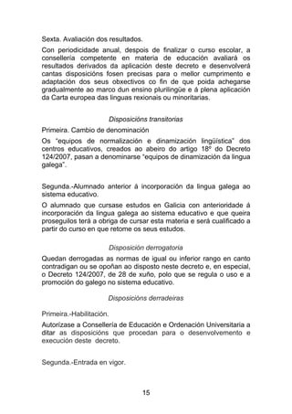 Sexta. Avaliación dos resultados.
Con periodicidade anual, despois de finalizar o curso escolar, a
consellería competente en materia de educación avaliará os
resultados derivados da aplicación deste decreto e desenvolverá
cantas disposicións fosen precisas para o mellor cumprimento e
adaptación dos seus obxectivos co fin de que poida achegarse
gradualmente ao marco dun ensino plurilingüe e á plena aplicación
da Carta europea das linguas rexionais ou minoritarias.


                      Disposicións transitorias
Primeira. Cambio de denominación
Os “equipos de normalización e dinamización lingüística” dos
centros educativos, creados ao abeiro do artigo 18º do Decreto
124/2007, pasan a denominarse “equipos de dinamización da lingua
galega”.


Segunda.-Alumnado anterior á incorporación da lingua galega ao
sistema educativo.
O alumnado que cursase estudos en Galicia con anterioridade á
incorporación da lingua galega ao sistema educativo e que queira
proseguilos terá a obriga de cursar esta materia e será cualificado a
partir do curso en que retome os seus estudos.

                      Disposición derrogatoria
Quedan derrogadas as normas de igual ou inferior rango en canto
contradigan ou se opoñan ao disposto neste decreto e, en especial,
o Decreto 124/2007, de 28 de xuño, polo que se regula o uso e a
promoción do galego no sistema educativo.

                      Disposicións derradeiras

Primeira.-Habilitación.
Autorízase a Consellería de Educación e Ordenación Universitaria a
ditar as disposicións que procedan para o desenvolvemento e
execución deste decreto.


Segunda.-Entrada en vigor.



                                 15
 