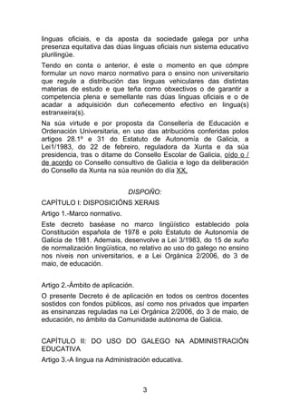 linguas oficiais, e da aposta da sociedade galega por unha
presenza equitativa das dúas linguas oficiais nun sistema educativo
plurilingüe.
Tendo en conta o anterior, é este o momento en que cómpre
formular un novo marco normativo para o ensino non universitario
que regule a distribución das linguas vehiculares das distintas
materias de estudo e que teña como obxectivos o de garantir a
competencia plena e semellante nas dúas linguas oficiais e o de
acadar a adquisición dun coñecemento efectivo en lingua(s)
estranxeira(s).
Na súa virtude e por proposta da Consellería de Educación e
Ordenación Universitaria, en uso das atribucións conferidas polos
artigos 28.1º e 31 do Estatuto de Autonomía de Galicia, a
Lei1/1983, do 22 de febreiro, reguladora da Xunta e da súa
presidencia, tras o ditame do Consello Escolar de Galicia, oído o /
de acordo co Consello consultivo de Galicia e logo da deliberación
do Consello da Xunta na súa reunión do día XX,


                             DISPOÑO:
CAPÍTULO I: DISPOSICIÓNS XERAIS
Artigo 1.-Marco normativo.
Este decreto baséase no marco lingüístico establecido pola
Constitución española de 1978 e polo Estatuto de Autonomía de
Galicia de 1981. Ademais, desenvolve a Lei 3/1983, do 15 de xuño
de normalización lingüística, no relativo ao uso do galego no ensino
nos niveis non universitarios, e a Lei Orgánica 2/2006, do 3 de
maio, de educación.


Artigo 2.-Ámbito de aplicación.
O presente Decreto é de aplicación en todos os centros docentes
sostidos con fondos públicos, así como nos privados que imparten
as ensinanzas reguladas na Lei Orgánica 2/2006, do 3 de maio, de
educación, no ámbito da Comunidade autónoma de Galicia.


CAPÍTULO II: DO USO DO GALEGO NA ADMINISTRACIÓN
EDUCATIVA
Artigo 3.-A lingua na Administración educativa.



                                  3
 