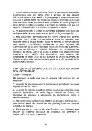 1. Na Administración educativa de Galicia e nos centros de ensino
dependentes dela así como entre o persoal ao seu servizo
utilizarase, con carácter xeral, a lingua galega e fomentarase o seu
uso oral e escrito, tanto nas relacións mutuas e internas, como nas
que manteñan coas administracións territoriais e locais galegas e
coas demais entidades públicas e privadas de Galicia, sen que iso
supoña unha restrición dos dereitos do persoal docente.
2. As programacións e outros documentos didácticos das materias
de lingua redactaranse, con carácter xeral, na lingua respectiva.
3. Nas actuacións administrativas de réxime interno dos centros
docentes, como actas, comunicados e anuncios, usarase, con
carácter xeral, a lingua galega, agás no referido a comunicacións
con outras comunidades autónomas e cos órganos da
Administración do Estado, radicados fóra da comunidade autónoma,
nas que se utilizará o castelán. Ademais dos procedementos
iniciados de oficio, tamén se usará o galego nos procedementos
tramitados por petición dos interesados, sen prexuízo do
establecido no artigo 36.3º da Lei 30/1992, do 26 de novembro, de
réxime xurídico das administracións públicas e do procedemento
administrativo común.


CAPÍTULO III. AS LINGUAS OFICIAIS DE GALICIA NO ENSINO
NON UNIVERISTARIO
Artigo 4.-Principios.
Os principios a partir dos que se elabora este decreto son os
seguintes:
1. Garantía da adquisición dunha competencia semellante nas dúas
linguas oficiais de Galicia.
2. Garantía do máximo equilibrio posible nas horas semanais e nas
materias impartidas nas dúas linguas oficiais de Galicia, co
obxectivo de asegurar a adquisición da competencia plena e
semellante nelas.
3. Adquisición dun coñecemento efectivo en lingua(s) estranxeira(s),
nun marco xeral de promoción do plurilingüismo no sistema
educativo de Galicia.
4. Participación e colaboración das familias nas decisións que
atinxen ao sistema educativo co obxectivo de contribuír á
consecución dos seus obxectivos.



                                 4
 