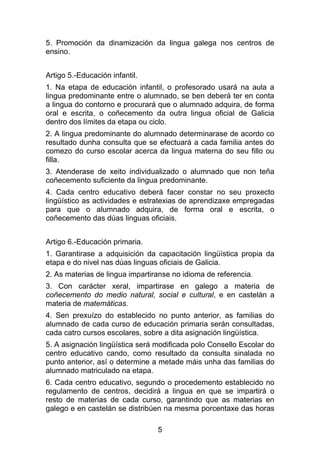 5. Promoción da dinamización da lingua galega nos centros de
ensino.


Artigo 5.-Educación infantil.
1. Na etapa de educación infantil, o profesorado usará na aula a
lingua predominante entre o alumnado, se ben deberá ter en conta
a lingua do contorno e procurará que o alumnado adquira, de forma
oral e escrita, o coñecemento da outra lingua oficial de Galicia
dentro dos límites da etapa ou ciclo.
2. A lingua predominante do alumnado determinarase de acordo co
resultado dunha consulta que se efectuará a cada familia antes do
comezo do curso escolar acerca da lingua materna do seu fillo ou
filla.
3. Atenderase de xeito individualizado o alumnado que non teña
coñecemento suficiente da lingua predominante.
4. Cada centro educativo deberá facer constar no seu proxecto
lingüístico as actividades e estratexias de aprendizaxe empregadas
para que o alumnado adquira, de forma oral e escrita, o
coñecemento das dúas linguas oficiais.


Artigo 6.-Educación primaria.
1. Garantirase a adquisición da capacitación lingüística propia da
etapa e do nivel nas dúas linguas oficiais de Galicia.
2. As materias de lingua impartiranse no idioma de referencia.
3. Con carácter xeral, impartirase en galego a materia de
coñecemento do medio natural, social e cultural, e en castelán a
materia de matemáticas.
4. Sen prexuízo do establecido no punto anterior, as familias do
alumnado de cada curso de educación primaria serán consultadas,
cada catro cursos escolares, sobre a dita asignación lingüística.
5. A asignación lingüística será modificada polo Consello Escolar do
centro educativo cando, como resultado da consulta sinalada no
punto anterior, así o determine a metade máis unha das familias do
alumnado matriculado na etapa.
6. Cada centro educativo, segundo o procedemento establecido no
regulamento de centros, decidirá a lingua en que se impartirá o
resto de materias de cada curso, garantindo que as materias en
galego e en castelán se distribúen na mesma porcentaxe das horas

                                 5
 