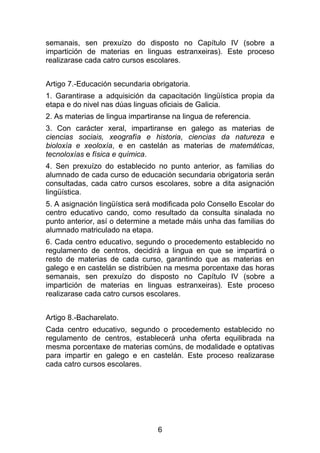 semanais, sen prexuízo do disposto no Capítulo IV (sobre a
impartición de materias en linguas estranxeiras). Este proceso
realizarase cada catro cursos escolares.


Artigo 7.-Educación secundaria obrigatoria.
1. Garantirase a adquisición da capacitación lingüística propia da
etapa e do nivel nas dúas linguas oficiais de Galicia.
2. As materias de lingua impartiranse na lingua de referencia.
3. Con carácter xeral, impartiranse en galego as materias de
ciencias sociais, xeografía e historia, ciencias da natureza e
bioloxía e xeoloxía, e en castelán as materias de matemáticas,
tecnoloxías e física e química.
4. Sen prexuízo do establecido no punto anterior, as familias do
alumnado de cada curso de educación secundaria obrigatoria serán
consultadas, cada catro cursos escolares, sobre a dita asignación
lingüística.
5. A asignación lingüística será modificada polo Consello Escolar do
centro educativo cando, como resultado da consulta sinalada no
punto anterior, así o determine a metade máis unha das familias do
alumnado matriculado na etapa.
6. Cada centro educativo, segundo o procedemento establecido no
regulamento de centros, decidirá a lingua en que se impartirá o
resto de materias de cada curso, garantindo que as materias en
galego e en castelán se distribúen na mesma porcentaxe das horas
semanais, sen prexuízo do disposto no Capítulo IV (sobre a
impartición de materias en linguas estranxeiras). Este proceso
realizarase cada catro cursos escolares.


Artigo 8.-Bacharelato.
Cada centro educativo, segundo o procedemento establecido no
regulamento de centros, establecerá unha oferta equilibrada na
mesma porcentaxe de materias comúns, de modalidade e optativas
para impartir en galego e en castelán. Este proceso realizarase
cada catro cursos escolares.




                                 6
 