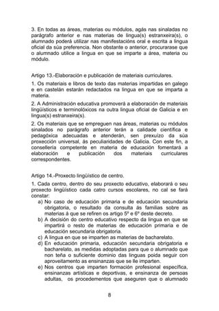 3. En todas as áreas, materias ou módulos, agás nas sinaladas no
parágrafo anterior e nas materias de lingua(s) estranxeira(s), o
alumnado poderá utilizar nas manifestacións oral e escrita a lingua
oficial da súa preferencia. Non obstante o anterior, procurarase que
o alumnado utilice a lingua en que se imparte a área, materia ou
módulo.


Artigo 13.-Elaboración e publicación de materiais curriculares.
1. Os materiais e libros de texto das materias impartidas en galego
e en castelán estarán redactados na lingua en que se imparta a
materia.
2. A Administración educativa promoverá a elaboración de materiais
lingüísticos e terminolóxicos na outra lingua oficial de Galicia e en
lingua(s) estranxeira(s).
2. Os materiais que se empreguen nas áreas, materias ou módulos
sinalados no parágrafo anterior terán a calidade científica e
pedagóxica adecuadas e atenderán, sen prexuízo da súa
proxección universal, ás peculiaridades de Galicia. Con este fin, a
consellería competente en materia de educación fomentará a
elaboración    e    publicación     dos   materiais    curriculares
correspondentes.


Artigo 14.-Proxecto lingüístico de centro.
1. Cada centro, dentro do seu proxecto educativo, elaborará o seu
proxecto lingüístico cada catro cursos escolares, no cal se fará
constar:
   a) No caso de educación primaria e de educación secundaria
      obrigatoria, o resultado da consulta ás familias sobre as
      materias á que se refiren os artigo 5º e 6º deste decreto.
   b) A decisión do centro educativo respecto da lingua en que se
      impartirá o resto de materias de educación primaria e de
      educación secundaria obrigatoria.
   c) A lingua en que se imparten as materias de bacharelato.
   d) En educación primaria, educación secundaria obrigatoria e
      bacharelato, as medidas adoptadas para que o alumnado que
      non teña o suficiente dominio das linguas poida seguir con
      aproveitamento as ensinanzas que se lle imparten.
   e) Nos centros que imparten formación profesional específica,
      ensinanzas artísticas e deportivas, e ensinanza de persoas
      adultas, os procedementos que aseguren que o alumnado


                                  8
 