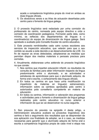 acade a competencia lingüística propia do nivel en ambas as
     dúas linguas oficiais.
  f) Os obxectivos xerais e as liñas de actuación deseñadas polo
     centro para o fomento da lingua galega.


2. O proxecto lingüístico será redactado por unha comisión do
profesorado do centro, nomeada polo equipo directivo e oída a
comisión de coordinación pedagóxica. Formarán parte dela, como
mínimo, os xefes/as dos departamentos de linguas e o
coordinador(a) do equipo de dinamización da lingua galega. Será
aprobado e avaliado polo Consello Escolar do centro educativo.
3. Este proxecto remitiráselles cada catro cursos escolares aos
servizos da inspección educativa, que velarán para que o seu
contido se axuste a este decreto e ao desenvolvemento da LOE. Co
fin de reparar as eivas detectadas, adoptaranse as medidas que
permitan dispor dos medios materiais e persoais precisos para
corrixilas.
4. Anualmente, elaborarase unha addenda do proxecto lingüístico
na que conste:
   1. Nos centros que imparten educación infantil, os resultados da
      consulta ás familias para obter información respecto da lingua
      predominante entre o alumnado, e as actividades e
      estratexias de aprendizaxe para que o alumnado adquira, de
      forma oral e escrita, o coñecemento das linguas oficiais.
   2. En todos os centros en que haxa unha modificación na
      impartición de materias en lingua(s) estranxeira(s),
      información sobre os cambios aprobados polo centro e
      autorizados pola consellería competente en materia de
      educación.
   3. En todos os centros, información e valoración dos programas
      e actividades para o fomento e dinamización da lingua galega
      realizados polo centro educativo no curso anterior e
      información do que se vai desenvolver no curso seguinte.


5. Sen prexuízo do previsto na epígrafe 4 deste artigo, a
Administración educativa avaliará os proxectos lingüísticos dos
centros e fará o seguimento dos resultados que se desprendan da
súa aplicación coa finalidade de adoptar, se é o caso, as medidas
necesarias para garantir que o alumnado adquira de forma oral e
escrita a competencia lingüística propia de cada nivel e etapa nas


                                 9
 