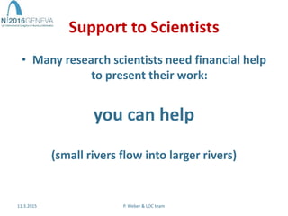 Support to Scientists
• Many research scientists need financial help
to present their work:
you can help
(small rivers flow into larger rivers)
11.3.2015 P. Weber & LOC team
 
