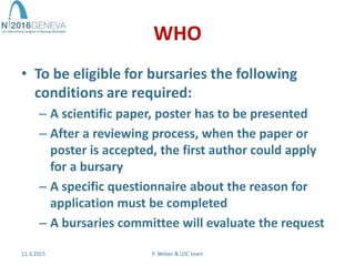 WHO
• To be eligible for bursaries the following
conditions are required:
– A scientific paper, poster has to be presented
– After a reviewing process, when the paper or
poster is accepted, the first author could apply
for a bursary
– A specific questionnaire about the reason for
application must be completed
– A bursaries committee will evaluate the request
11.3.2015 P. Weber & LOC team
 