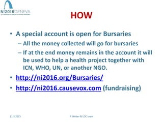 HOW
• A special account is open for Bursaries
– All the money collected will go for bursaries
– If at the end money remains in the account it will
be used to help a health project together with
ICN, WHO, UN, or another NGO.
• http://ni2016.org/Bursaries/
• http://ni2016.causevox.com (fundraising)
11.3.2015 P. Weber & LOC team
 