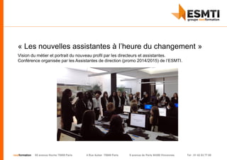 nextformation 55 avenue Hoche 75008 Paris 4 Rue Auber 75009 Paris 9 avenue de Paris 94300 Vincennes Tel : 01 42 03 77 00
« Les nouvelles assistantes à l’heure du changement »
Vision du métier et portrait du nouveau profil par les directeurs et assistantes.
Conférence organisée par les Assistantes de direction (promo 2014/2015) de l’ESMTI.
 
