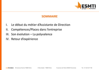 nextformation 55 avenue Hoche 75008 Paris 4 Rue Auber 75009 Paris 9 avenue de Paris 94300 Vincennes Tel : 01 42 03 77 00
I. Le début du métier d’Assistante de Direction
II. Compétences/Places dans l’entreprise
III. Son évolution – La polyvalence
IV. Retour d’expérience
SOMMAIRE
 