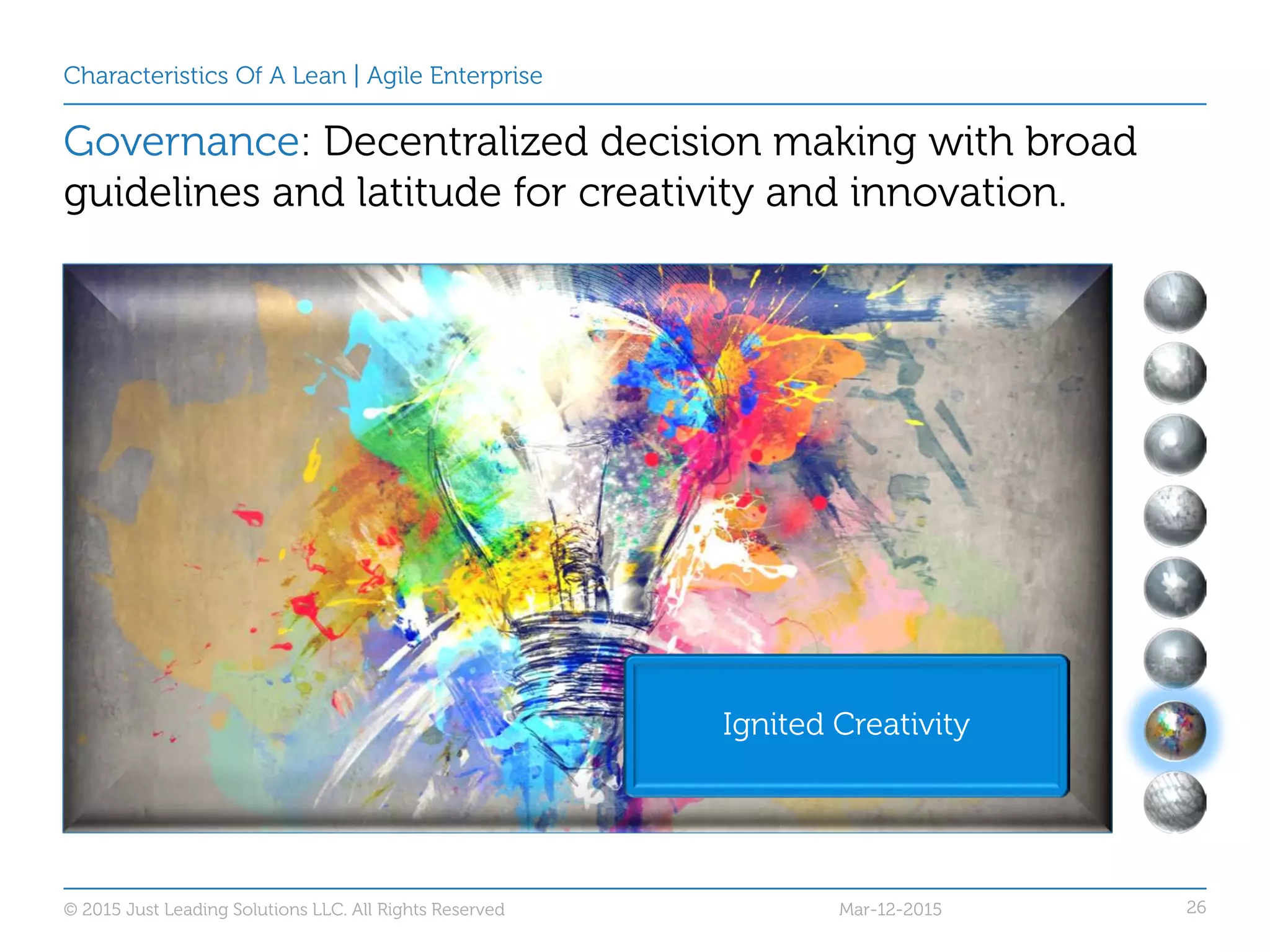 26
Characteristics Of A Lean | Agile Enterprise
Governance: Decentralized decision making with broad
guidelines and latitude for creativity and innovation.
Ignited Creativity
Mar-12-2015© 2015 Just Leading Solutions LLC. All Rights Reserved
 