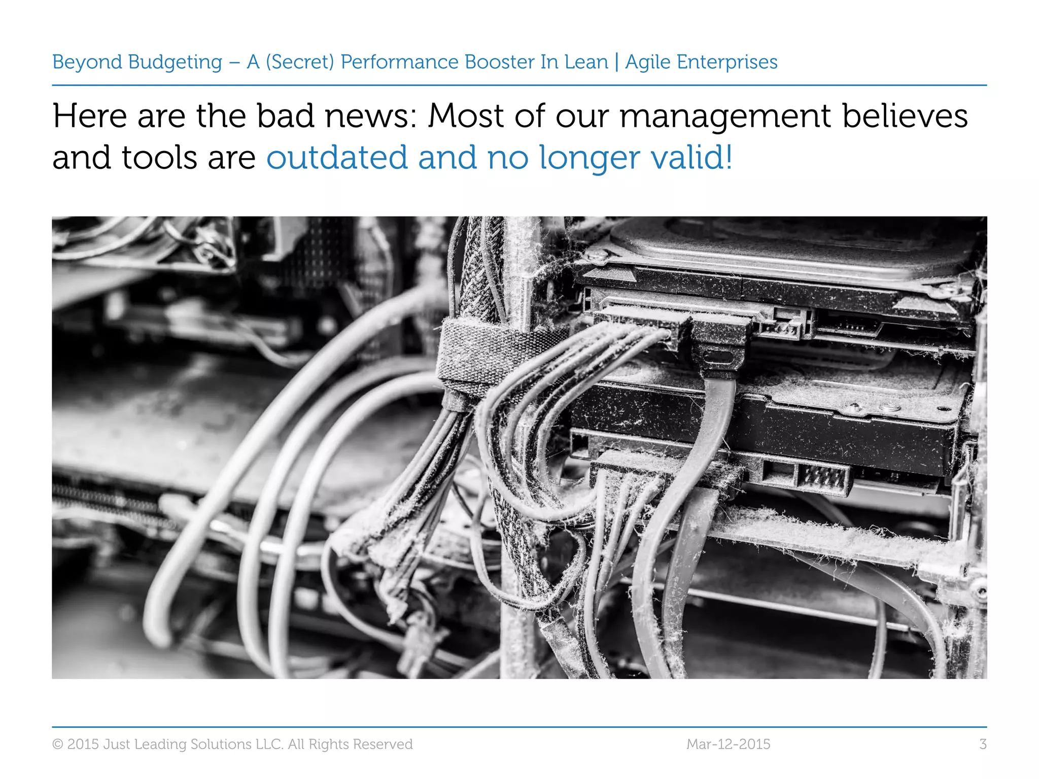 Beyond Budgeting – A (Secret) Performance Booster In Lean | Agile Enterprises
Here are the bad news:
© 2015 Just Leading Solutions LLC. All Rights Reserved 3
Here are the bad news: Most of our management believes
and tools are outdated and no longer valid!
Mar-12-2015
 