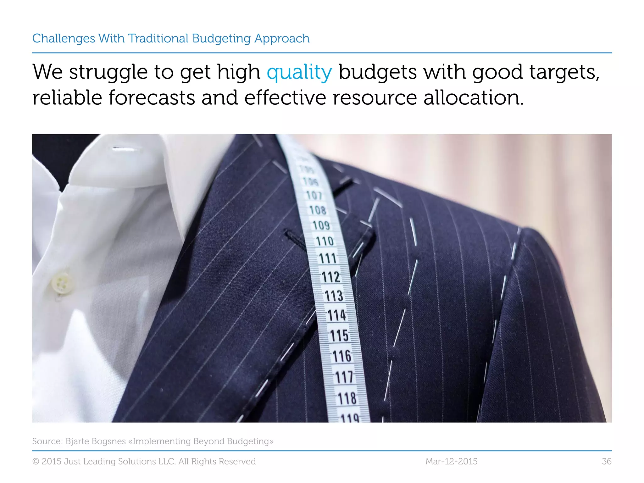 Challenges With Traditional Budgeting Approach
We struggle to get high quality budgets with good targets,
reliable forecasts and effective resource allocation.
Mar-12-2015© 2015 Just Leading Solutions LLC. All Rights Reserved 36
Source: Bjarte Bogsnes «Implementing Beyond Budgeting»
 