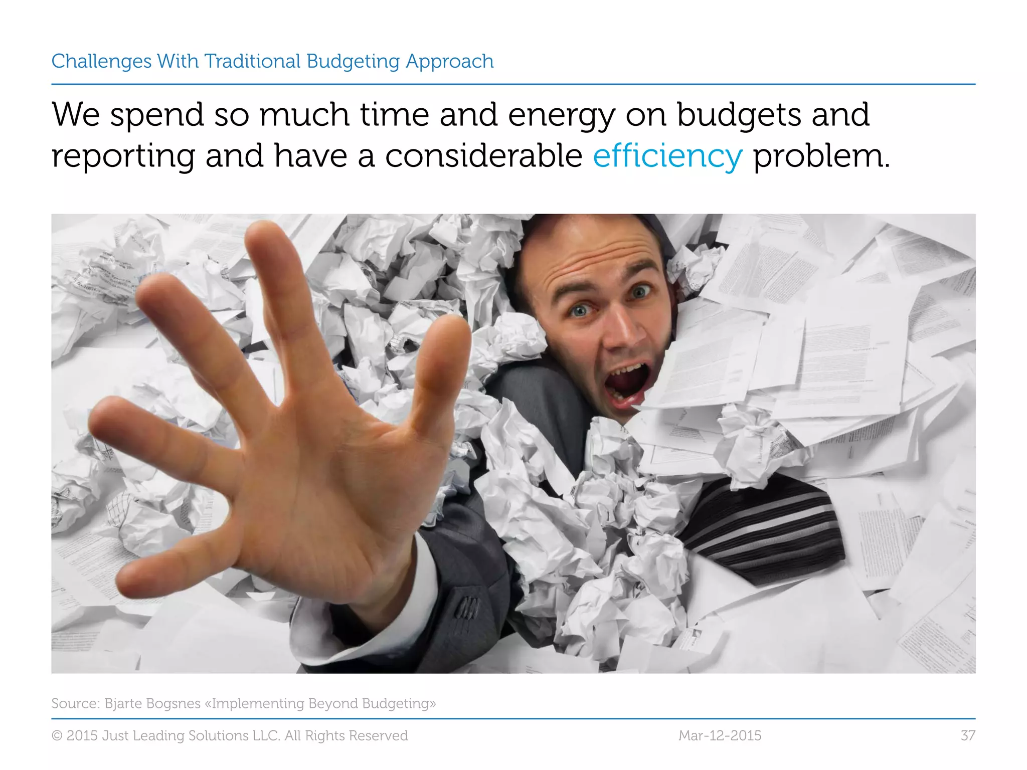 Challenges With Traditional Budgeting Approach
We spend so much time and energy on budgets and
reporting and have a considerable efficiency problem.
Mar-12-2015© 2015 Just Leading Solutions LLC. All Rights Reserved 37
Source: Bjarte Bogsnes «Implementing Beyond Budgeting»
 
