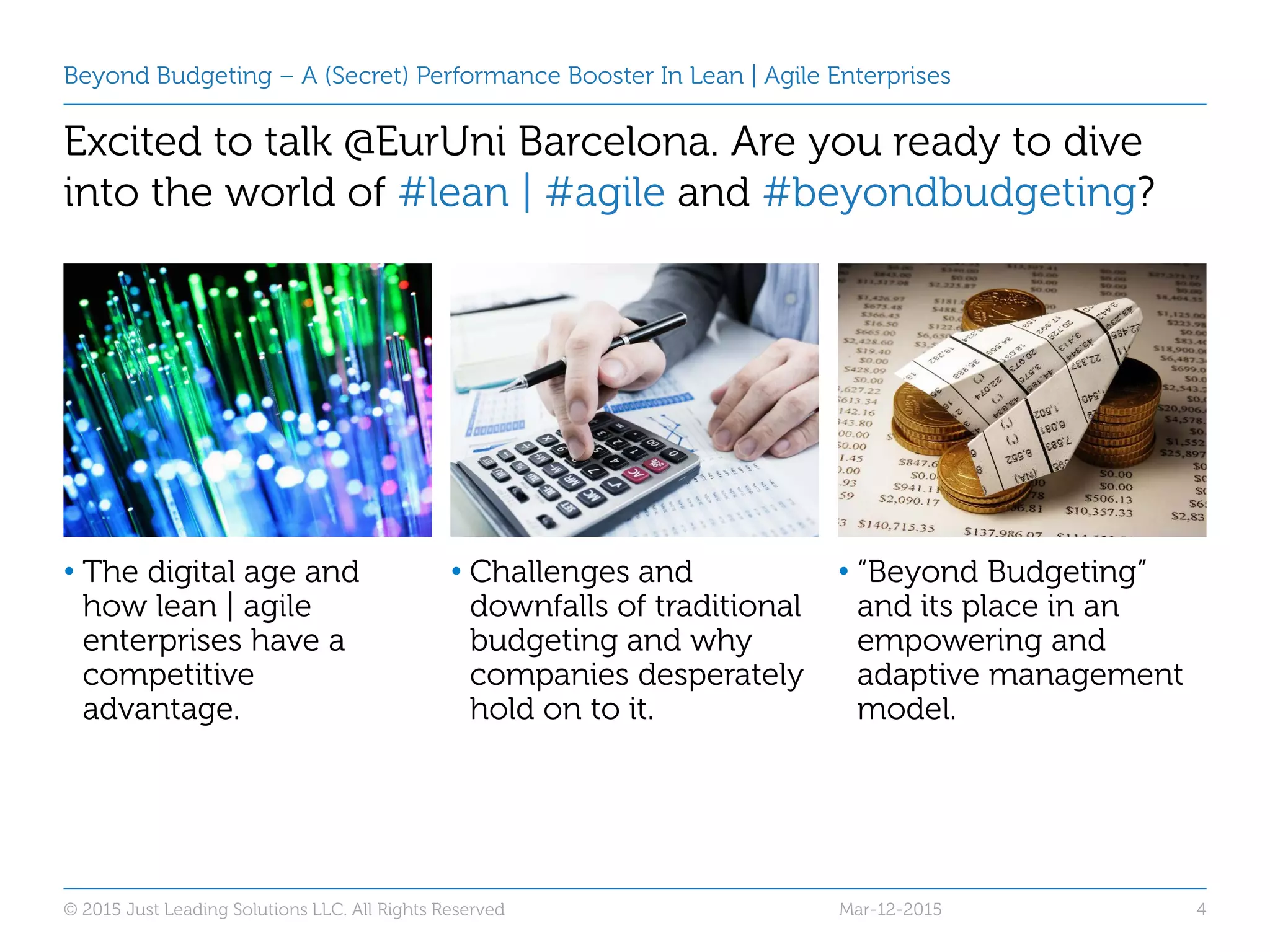 Beyond Budgeting – A (Secret) Performance Booster In Lean | Agile Enterprises
Excited to talk @EurUni Barcelona. Are you ready to dive
into the world of #lean | #agile and #beyondbudgeting?
• The digital age and
how lean | agile
enterprises have a
competitive
advantage.
• Challenges and
downfalls of traditional
budgeting and why
companies desperately
hold on to it.
• “Beyond Budgeting”
and its place in an
empowering and
adaptive management
model.
© 2015 Just Leading Solutions LLC. All Rights Reserved 4Mar-12-2015
 