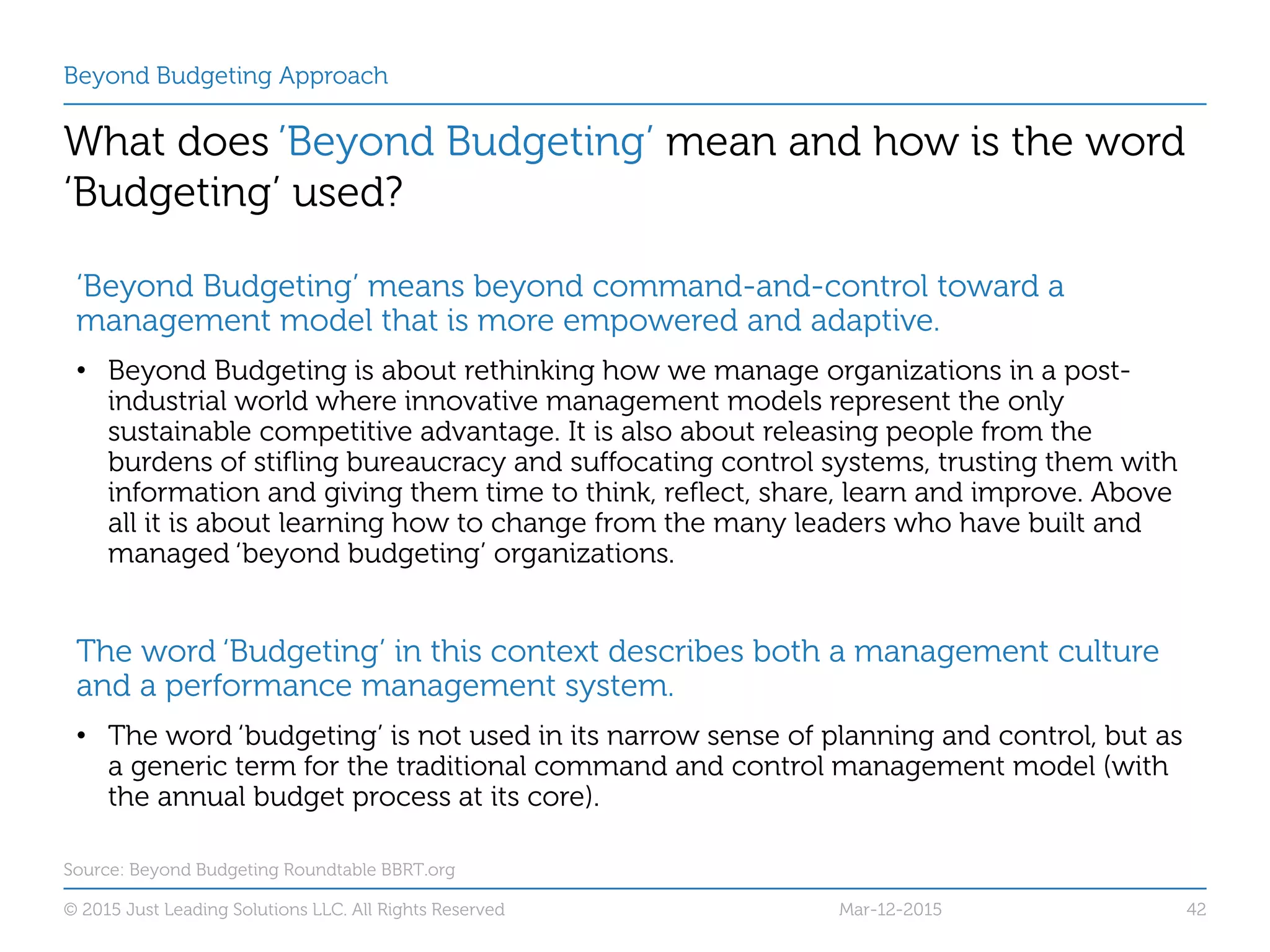 Beyond Budgeting Approach
What does ’Beyond Budgeting’ mean and how is the word
‘Budgeting’ used?
Source: Beyond Budgeting Roundtable BBRT.org
© 2015 Just Leading Solutions LLC. All Rights Reserved 42Mar-12-2015
‘Beyond Budgeting’ means beyond command-and-control toward a
management model that is more empowered and adaptive.
• Beyond Budgeting is about rethinking how we manage organizations in a post-
industrial world where innovative management models represent the only
sustainable competitive advantage. It is also about releasing people from the
burdens of stifling bureaucracy and suffocating control systems, trusting them with
information and giving them time to think, reflect, share, learn and improve. Above
all it is about learning how to change from the many leaders who have built and
managed ‘beyond budgeting’ organizations.
The word ‘Budgeting’ in this context describes both a management culture
and a performance management system.
• The word ‘budgeting’ is not used in its narrow sense of planning and control, but as
a generic term for the traditional command and control management model (with
the annual budget process at its core).
 