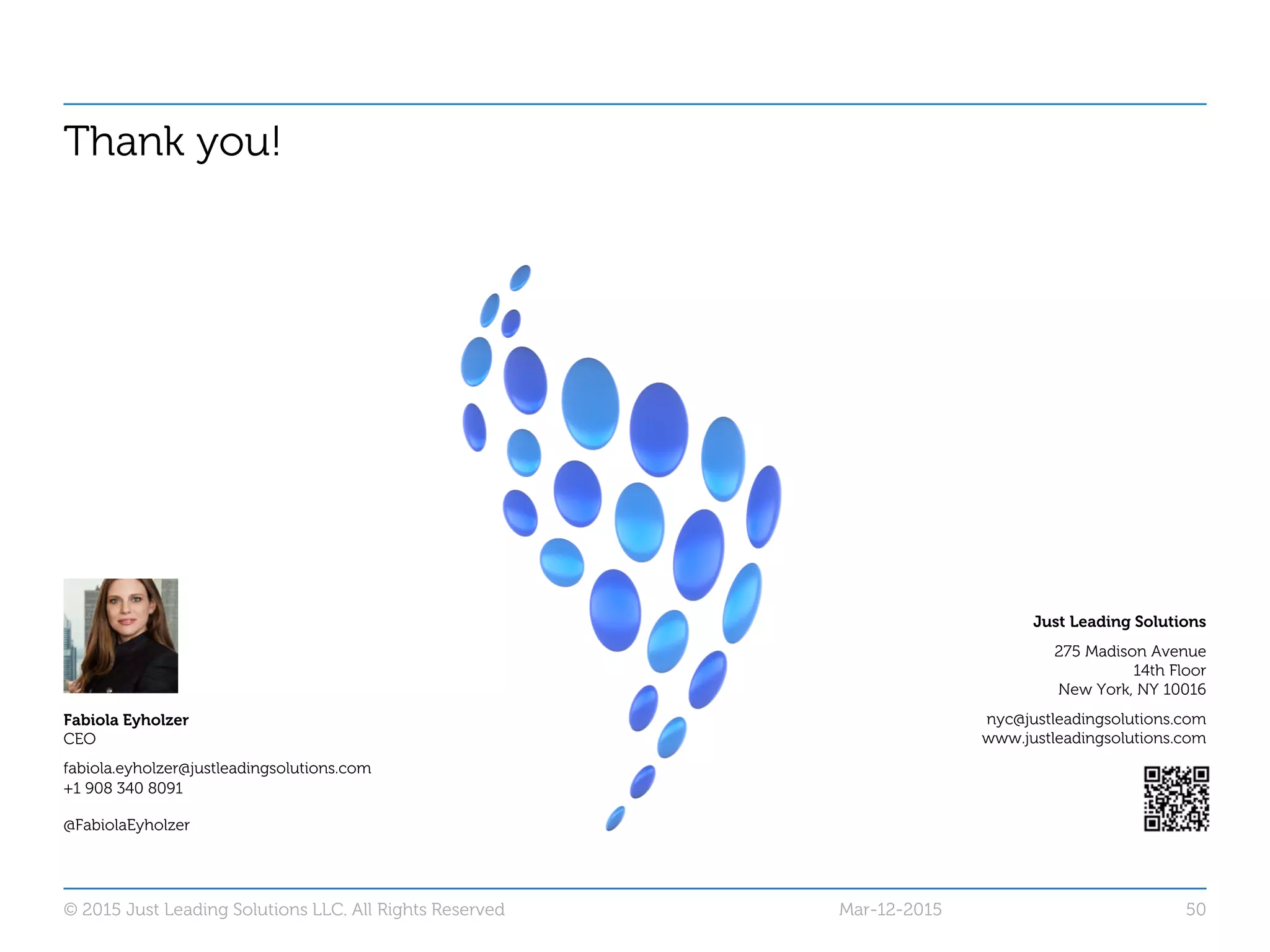 Thank you!
Just Leading Solutions
275 Madison Avenue
14th Floor
New York, NY 10016
nyc@justleadingsolutions.com
www.justleadingsolutions.com
© 2015 Just Leading Solutions LLC. All Rights Reserved 50
Fabiola Eyholzer
CEO
fabiola.eyholzer@justleadingsolutions.com
+1 908 340 8091
@FabiolaEyholzer
Mar-12-2015
 