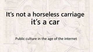 It’s not a horseless carriage
it’s a car
Public culture in the age of the internet
 