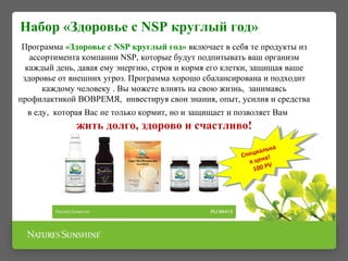 Набор «Здоровье с NSP круглый год»
Программа «Здоровье с NSP круглый год» включает в себя те продукты из
ассортимента компании NSP, которые будут подпитывать ваш организм
каждый день, давая ему энергию, строя и кормя его клетки, защищая ваше
здоровье от внешних угроз. Программа хорошо сбалансирована и подходит
каждому человеку . Вы можете влиять на свою жизнь, занимаясь
профилактикой ВОВРЕМЯ, инвестируя свои знания, опыт, усилия и средства
в еду, которая Вас не только кормит, но и защищает и позволяет Вам
жить долго, здорово и счастливо!
Специальна
я цена!
100 PV
Специальна
я цена!
100 PV
 