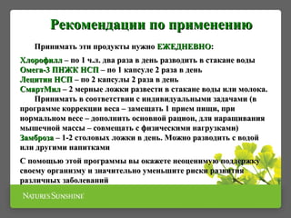 Принимать эти продукты нужноПринимать эти продукты нужно ЕЖЕДНЕВНОЕЖЕДНЕВНО::
ХлорофиллХлорофилл – по 1 ч.л. два раза в день разводить в стакане воды– по 1 ч.л. два раза в день разводить в стакане воды
Омега-3 ПНЖК НСПОмега-3 ПНЖК НСП – по 1 капсуле 2 раза в день– по 1 капсуле 2 раза в день
Лецитин НСПЛецитин НСП – по 2 капсулы 2 раза в день– по 2 капсулы 2 раза в день
СмартМилСмартМил – 2 мерные ложки развести в стакане воды или молока.– 2 мерные ложки развести в стакане воды или молока.
Принимать в соответствии с индивидуальными задачами (вПринимать в соответствии с индивидуальными задачами (в
программе коррекции веса – замещать 1 прием пищи, припрограмме коррекции веса – замещать 1 прием пищи, при
нормальном весе – дополнить основной рацион, для наращиваниянормальном весе – дополнить основной рацион, для наращивания
мышечной массы – совмещать с физическими нагрузками)мышечной массы – совмещать с физическими нагрузками)
ЗамброзаЗамброза – 1-2 столовых ложки в день. Можно разводить с водой– 1-2 столовых ложки в день. Можно разводить с водой
или другими напиткамиили другими напитками
С помощью этой программы вы окажете неоценимую поддержкуС помощью этой программы вы окажете неоценимую поддержку
своему организму и значительно уменьшите риски развитиясвоему организму и значительно уменьшите риски развития
различных заболеванийразличных заболеваний
Рекомендации по применениюРекомендации по применению
 
