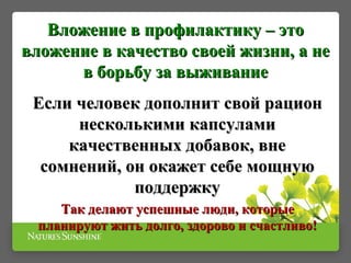 Вложение в профилактику – этоВложение в профилактику – это
вложение в качество своей жизни, а невложение в качество своей жизни, а не
в борьбу за выживаниев борьбу за выживание
Если человек дополнит свой рационЕсли человек дополнит свой рацион
несколькими капсуламинесколькими капсулами
качественных добавок, внекачественных добавок, вне
сомнений, он окажет себе мощнуюсомнений, он окажет себе мощную
поддержкуподдержку
Так делают успешные люди, которыеТак делают успешные люди, которые
планируют жить долго, здорово и счастливо!планируют жить долго, здорово и счастливо!
 