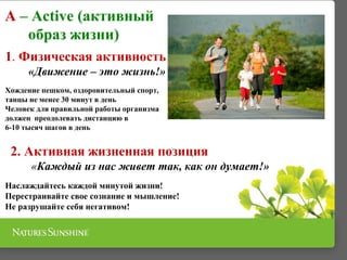 A – Active (активный
образ жизни)
1. Физическая активность
«Движение – это жизнь!»
Хождение пешком, оздоровительный спорт,
танцы не менее 30 минут в день
Человек для правильной работы организма
должен преодолевать дистанцию в
6-10 тысяч шагов в день
2. Активная жизненная позиция
«Каждый из нас живет так, как он думает!»
Наслаждайтесь каждой минутой жизни!
Перестраивайте свое сознание и мышление!
Не разрушайте себя негативом!
 