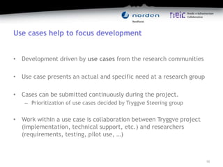 Use cases help to focus development
• Development driven by use cases from the research communities
• Use case presents an actual and specific need at a research group
• Cases can be submitted continuously during the project.
– Prioritization of use cases decided by Tryggve Steering group
• Work within a use case is collaboration between Tryggve project
(implementation, technical support, etc.) and researchers
(requirements, testing, pilot use, …)
10
 