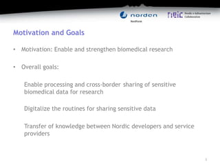 Motivation and Goals
• Motivation: Enable and strengthen biomedical research
• Overall goals:
Enable processing and cross-border sharing of sensitive
biomedical data for research
Digitalize the routines for sharing sensitive data
Transfer of knowledge between Nordic developers and service
providers
3
 