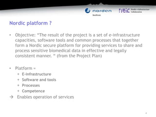 Nordic platform ?
• Objective: “The result of the project is a set of e-infrastructure
capacities, software tools and common processes that together
form a Nordic secure platform for providing services to share and
process sensitive biomedical data in effective and legally
consistent manner. “ (from the Project Plan)
• Platform =
+ E-infrastructure
+ Software and tools
+ Processes
+ Competence
 Enables operation of services
4
 