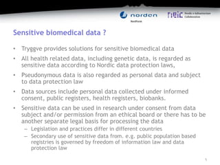 Sensitive biomedical data ?
• Tryggve provides solutions for sensitive biomedical data
• All health related data, including genetic data, is regarded as
sensitive data according to Nordic data protection laws,
• Pseudonymous data is also regarded as personal data and subject
to data protection law
• Data sources include personal data collected under informed
consent, public registers, health registers, biobanks.
• Sensitive data can be used in research under consent from data
subject and/or permission from an ethical board or there has to be
another separate legal basis for processing the data
– Legislation and practices differ in different countries
– Secondary use of sensitive data from. e.g. public population based
registries is governed by freedom of information law and data
protection law
5
 
