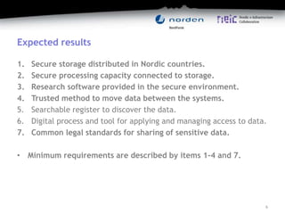 Expected results
1. Secure storage distributed in Nordic countries.
2. Secure processing capacity connected to storage.
3. Research software provided in the secure environment.
4. Trusted method to move data between the systems.
5. Searchable register to discover the data.
6. Digital process and tool for applying and managing access to data.
7. Common legal standards for sharing of sensitive data.
• Minimum requirements are described by items 1-4 and 7.
6
 