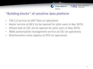 “Building blocks” of sensitive data platform
• TSD 2.0 service at USIT Oslo (in operation)
• Mosler service at BILS (to be opened for pilot users in Mar 2015)
• ePouta IaaS at CSC (to be opened for pilot users in May 2015)
• REMS authorization management service at CSC (in operation)
• Bioinformatics tools registry at DTU (in operation)
8
 