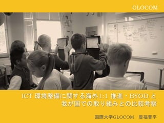 GLOCOM
ICT 環境整備に関する海外1:1 推進・BYOD と
我が国での取り組みとの比較考察
国際大学GLOCOM 豊福晋平
 