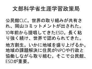 文部科学省生涯学習政策局
公民館CLC。世界の取り組みが共有さ
れ、岡山コミットメントが出された。
10年前から提唱してきたESD。長く粘
り強く続け、世界で認められてきた。
地方創生。いかに地域を盛り上げるか。
地域の課題解決に住民がNPOや行政と
協働しながら取り組む。そこで公民館、
ESDが重要。
 