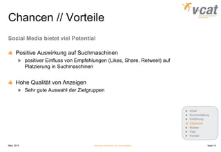 Chancen // Vorteile
Social Media bietet viel Potential
Positive Auswirkung auf Suchmaschinen
positiver Einfluss von Empfehlungen (Likes, Share, Retweet) auf
Platzierung in Suchmaschinen
Hohe Qualität von Anzeigen
Sehr gute Auswahl der Zielgruppen
März 2015 Chancen & Risiken von Social Media
Inhalt
Kurzvorstellung
Einführung
Chancen
Risiken
Fazit
Kontakt
Seite 10
 