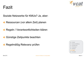 Fazit
Soziale Netzwerke für KMUs? Ja, aber:
Ressourcen (vor allem Zeit) planen
Regeln / Verantwortlichkeiten klären
Günstige Zeitpunkte beachten
Regelmäßig Relevanz prüfen
März 2015 Chancen & Risiken von Social Media
Inhalt
Kurzvorstellung
Einführung
Chancen
Risiken
Fazit
Kontakt
Seite 13
 