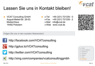 Lassen Sie uns in Kontakt bleiben!
VCAT Consulting GmbH
August-Bebel-Str. 26-53
MedienHaus
14482 Potsdam
v-Tel +49 (331) 721339 - 0
v-Fax +49 (331) 721339 - 2
v-Mail info@vcat.de
v-Web www.vcat.de
März 2015 Chancen & Risiken von Social Media
http://facebook.com/VCATconsulting
http://gplus.to/VCATconsulting
http://twitter.com/VCATconsulting
http://xing.com/companies/vcatconsultinggmbh
Inhalt
Kurzvorstellung
Einführung
Chancen
Risiken
Fazit
Kontakt
Folgen Sie uns in den sozialen Netzwerken!
Seite 14
 