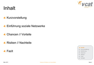 Inhalt
Kurzvorstellung
Einführung soziale Netzwerke
Chancen // Vorteile
Risiken // Nachteile
Fazit
März 2015 Chancen & Risiken von Social Media
Inhalt
Kurzvorstellung
Einführung
Chancen
Risiken
Fazit
Kontakt
Seite 2
 