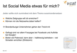 Ist Social Media etwas für mich?
Jeder sollte sich zumindest mit dem Thema auseinandersetzen
Welche Zielgruppe will ich erreichen?
Können mir die Netzwerke dabei helfen?
 Brandenburger Unternehmen gehen den Trend mit
Gefragt sind vor allem Fanpages bei Facebook und Auftritte
bei Google+
Bietet viel Potenzial, kann aber – halbherzig betrieben – viel
Schaden anrichten (Shitstorm)
März 2015 Chancen & Risiken von Social Media
Inhalt
Kurzvorstellung
Einführung
Chancen
Risiken
Fazit
Kontakt
Seite 8
 