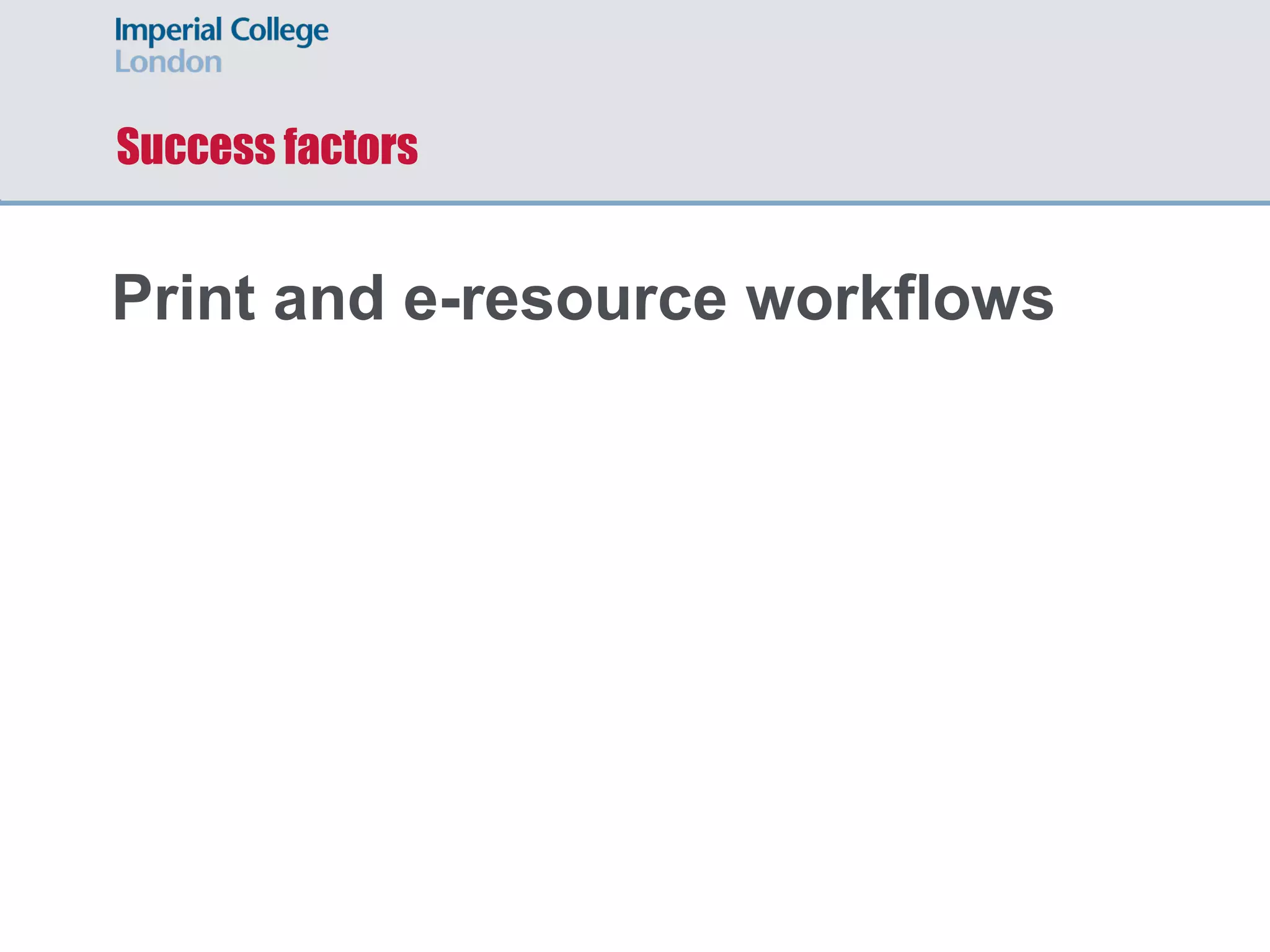 Success factors
Print and e-resource workflows
Review and improve policy and
processes
Technology platform
 